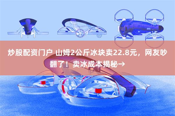 炒股配资门户 山姆2公斤冰块卖22.8元，网友吵翻了！卖冰成本揭秘→