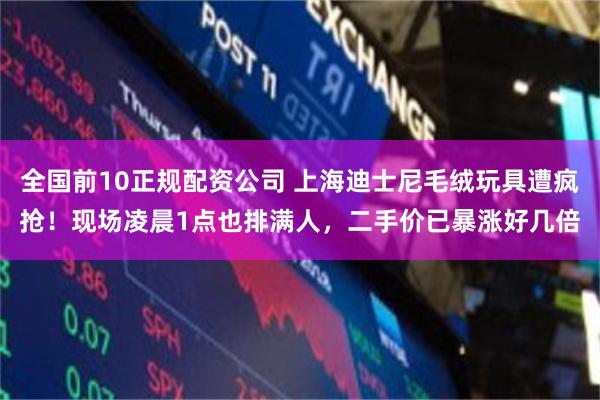 全国前10正规配资公司 上海迪士尼毛绒玩具遭疯抢！现场凌晨1点也排满人，二手价已暴涨好几倍