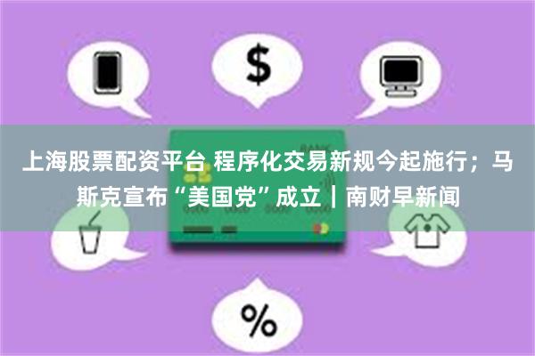 上海股票配资平台 程序化交易新规今起施行；马斯克宣布“美国党”成立｜南财早新闻