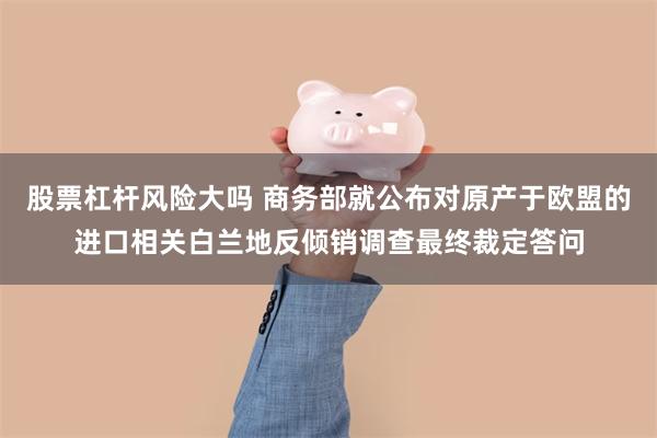 股票杠杆风险大吗 商务部就公布对原产于欧盟的进口相关白兰地反倾销调查最终裁定答问
