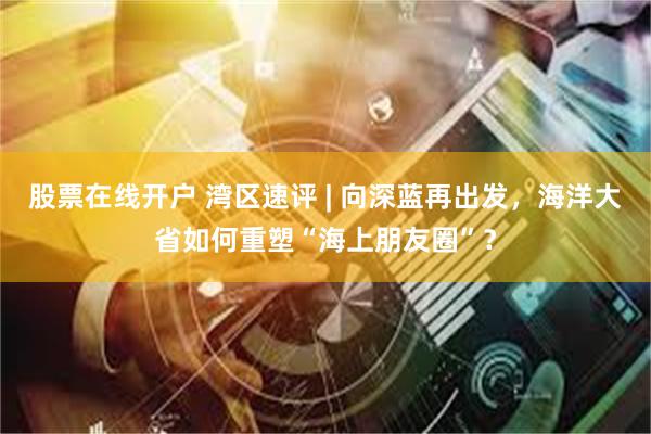 股票在线开户 湾区速评 | 向深蓝再出发，海洋大省如何重塑“海上朋友圈”？