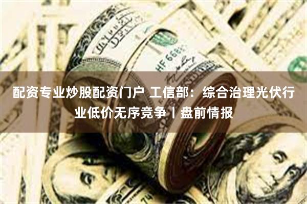 配资专业炒股配资门户 工信部：综合治理光伏行业低价无序竞争丨盘前情报