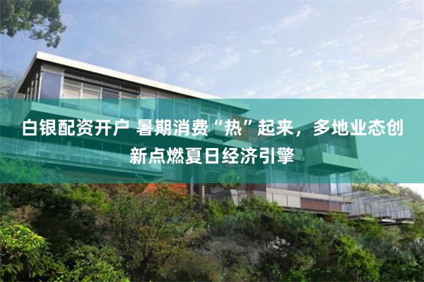 白银配资开户 暑期消费“热”起来，多地业态创新点燃夏日经济引擎