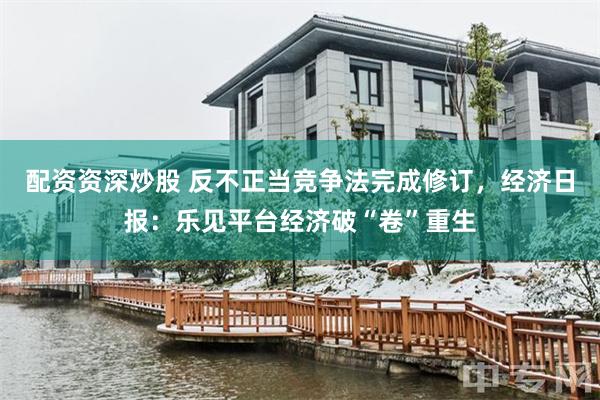 配资资深炒股 反不正当竞争法完成修订，经济日报：乐见平台经济破“卷”重生