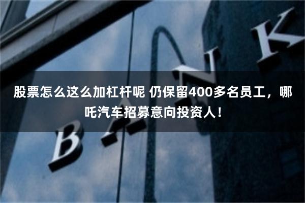 股票怎么这么加杠杆呢 仍保留400多名员工，哪吒汽车招募意向投资人！