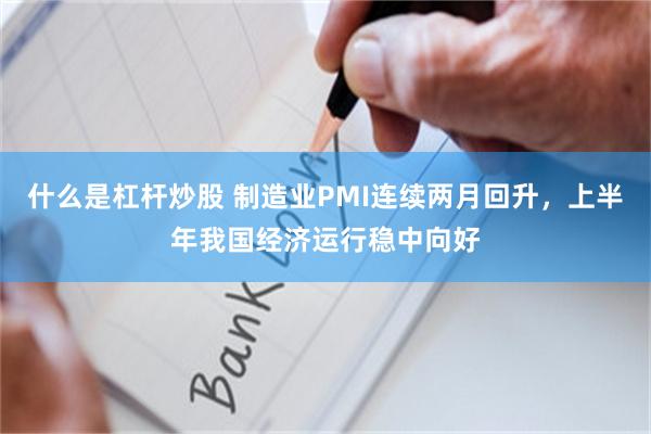 什么是杠杆炒股 制造业PMI连续两月回升，上半年我国经济运行稳中向好