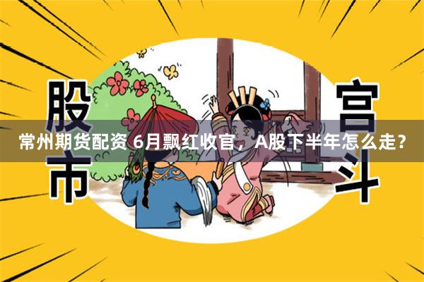 常州期货配资 6月飘红收官，A股下半年怎么走？