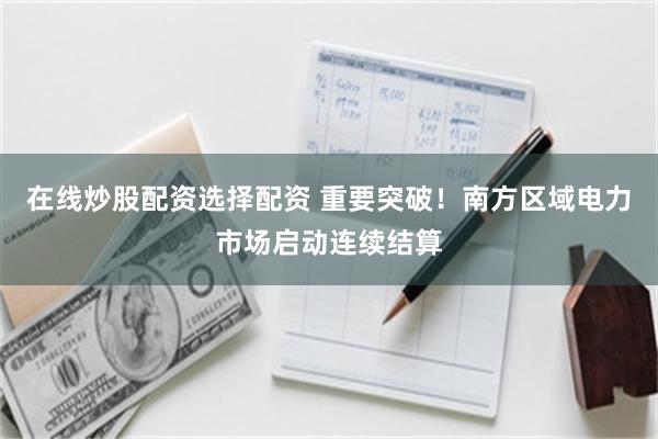 在线炒股配资选择配资 重要突破！南方区域电力市场启动连续结算