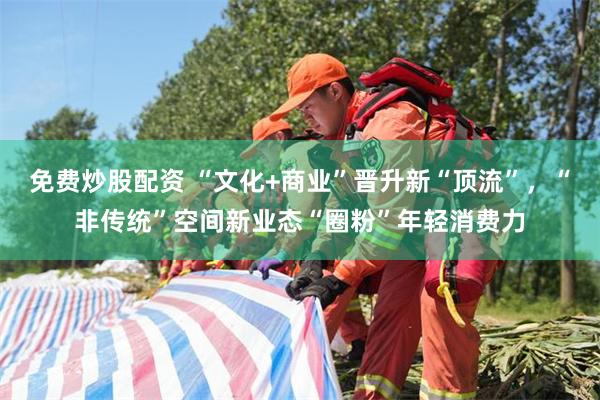 免费炒股配资 “文化+商业”晋升新“顶流”，“非传统”空间新业态“圈粉”年轻消费力