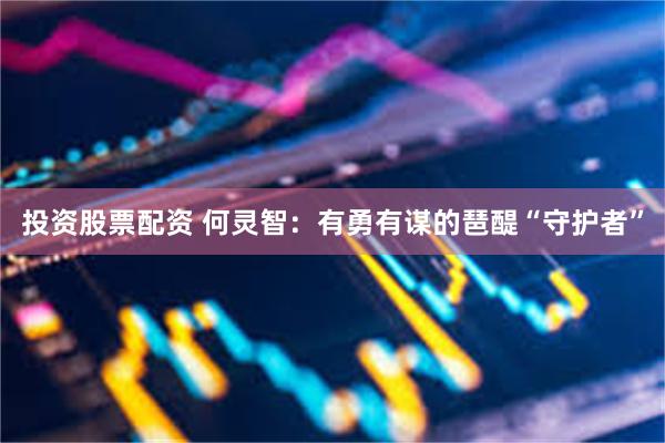 投资股票配资 何灵智：有勇有谋的琶醍“守护者”