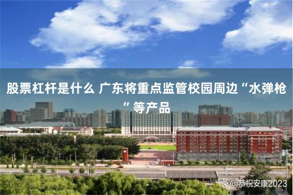 股票杠杆是什么 广东将重点监管校园周边“水弹枪”等产品