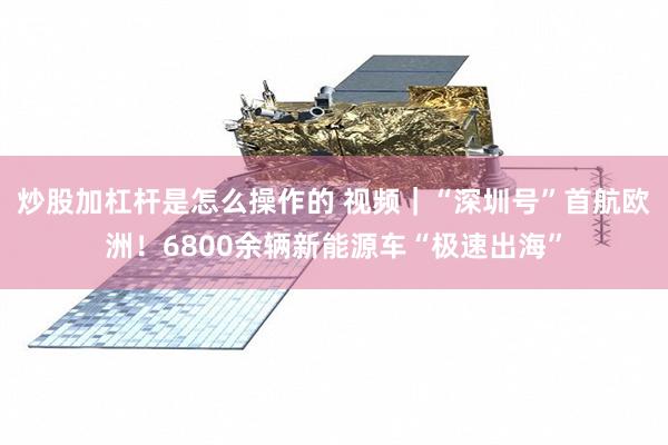 炒股加杠杆是怎么操作的 视频｜“深圳号”首航欧洲！6800余辆新能源车“极速出海”