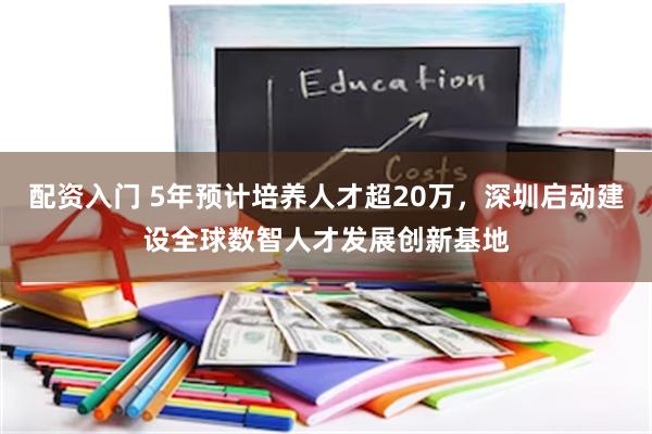 配资入门 5年预计培养人才超20万，深圳启动建设全球数智人才发展创新基地