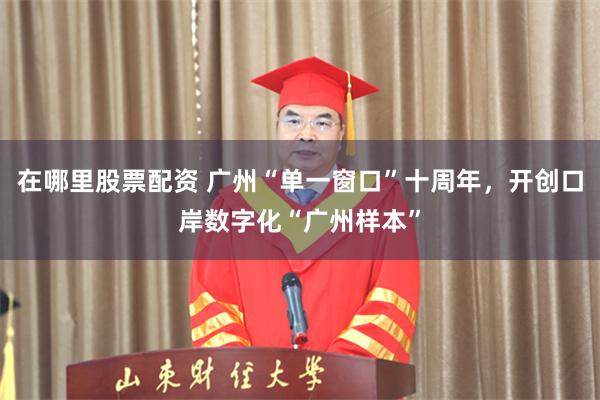 在哪里股票配资 广州“单一窗口”十周年，开创口岸数字化“广州样本”
