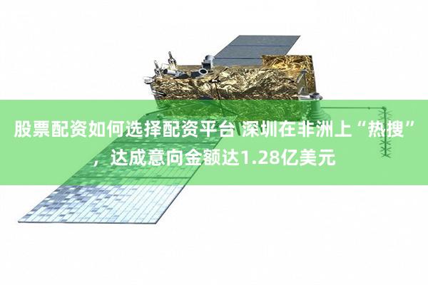 股票配资如何选择配资平台 深圳在非洲上“热搜”，达成意向金额达1.28亿美元