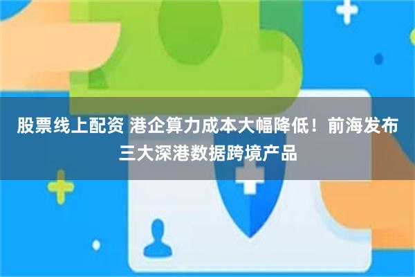 股票线上配资 港企算力成本大幅降低！前海发布三大深港数据跨境产品