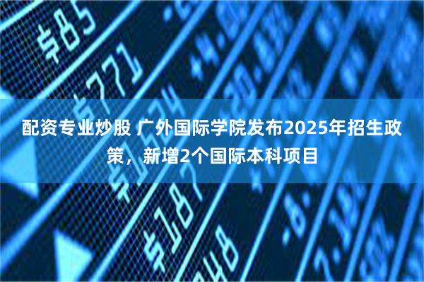 配资专业炒股 广外国际学院发布2025年招生政策，新增2个国际本科项目