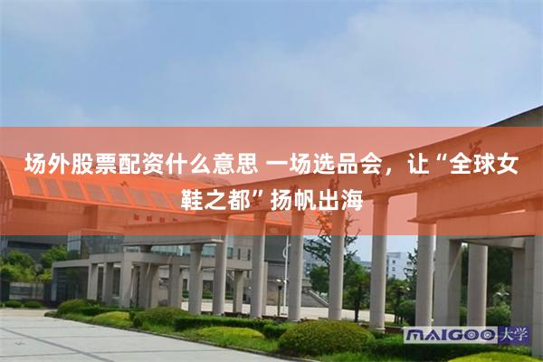 场外股票配资什么意思 一场选品会，让“全球女鞋之都”扬帆出海