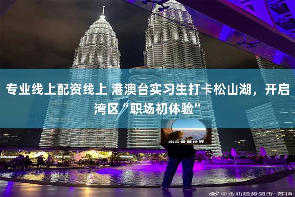 专业线上配资线上 港澳台实习生打卡松山湖，开启湾区“职场初体验”