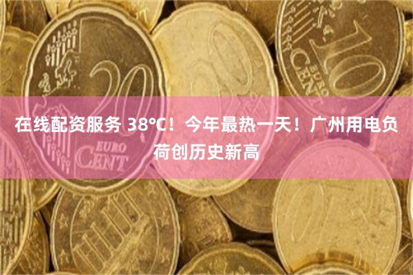 在线配资服务 38℃！今年最热一天！广州用电负荷创历史新高