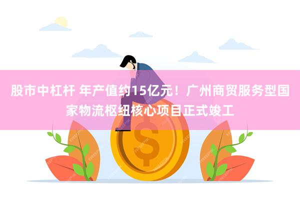 股市中杠杆 年产值约15亿元！广州商贸服务型国家物流枢纽核心项目正式竣工