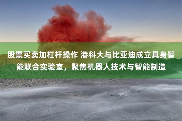 股票买卖加杠杆操作 港科大与比亚迪成立具身智能联合实验室，聚焦机器人技术与智能制造