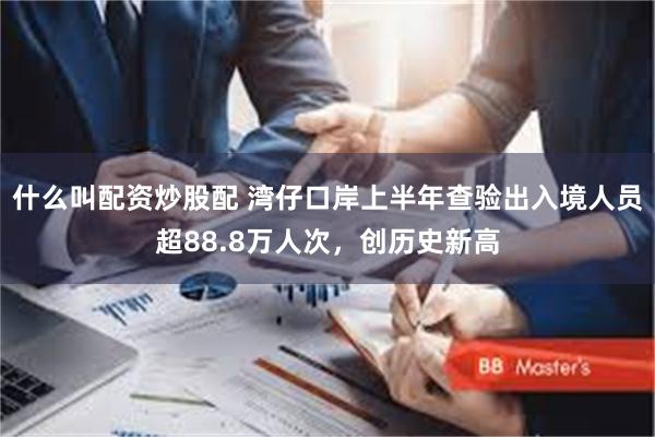 什么叫配资炒股配 湾仔口岸上半年查验出入境人员超88.8万人次，创历史新高