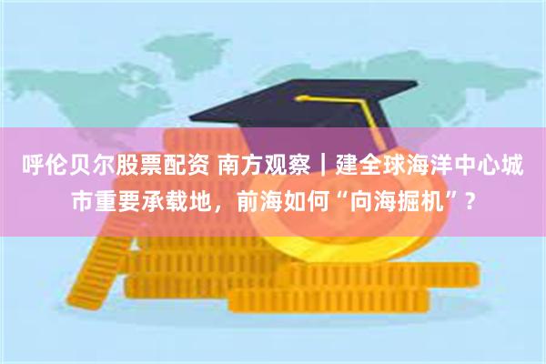 呼伦贝尔股票配资 南方观察｜建全球海洋中心城市重要承载地，前海如何“向海掘机”？