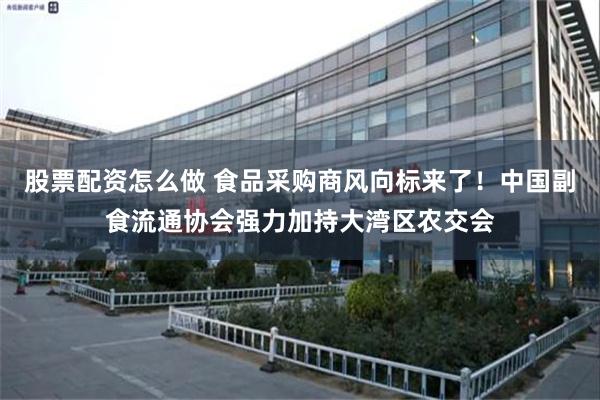 股票配资怎么做 食品采购商风向标来了！中国副食流通协会强力加持大湾区农交会