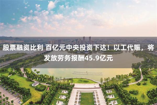 股票融资比利 百亿元中央投资下达！以工代赈，将发放劳务报酬45.9亿元