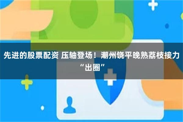 先进的股票配资 压轴登场！潮州饶平晚熟荔枝接力“出圈”