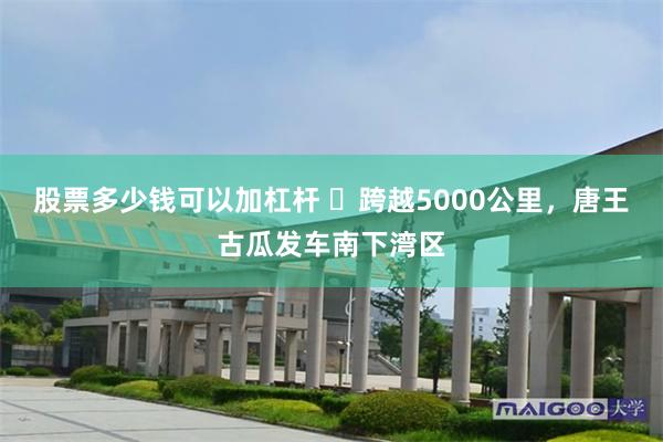 股票多少钱可以加杠杆 ​跨越5000公里，唐王古瓜发车南下湾区
