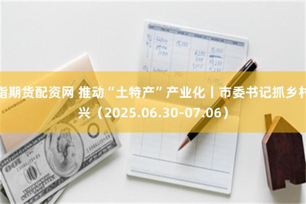 股指期货配资网 推动“土特产”产业化丨市委书记抓乡村振兴（2025.06.30-07.06）