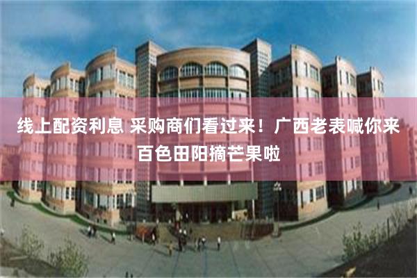 线上配资利息 采购商们看过来！广西老表喊你来百色田阳摘芒果啦