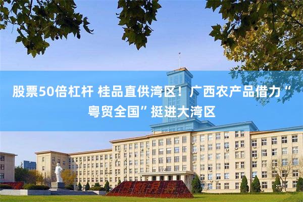 股票50倍杠杆 桂品直供湾区！广西农产品借力“粤贸全国”挺进大湾区