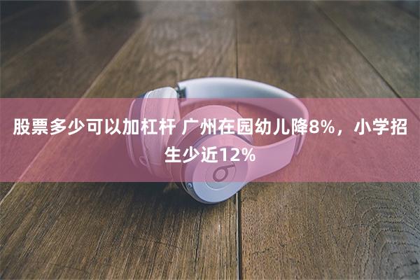 股票多少可以加杠杆 广州在园幼儿降8%，小学招生少近12%