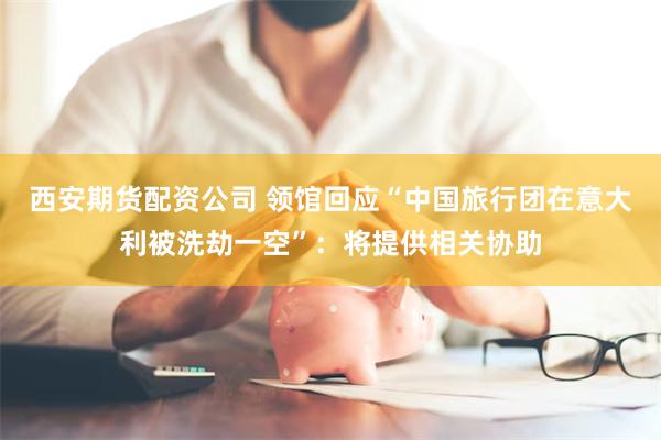 西安期货配资公司 领馆回应“中国旅行团在意大利被洗劫一空”：将提供相关协助
