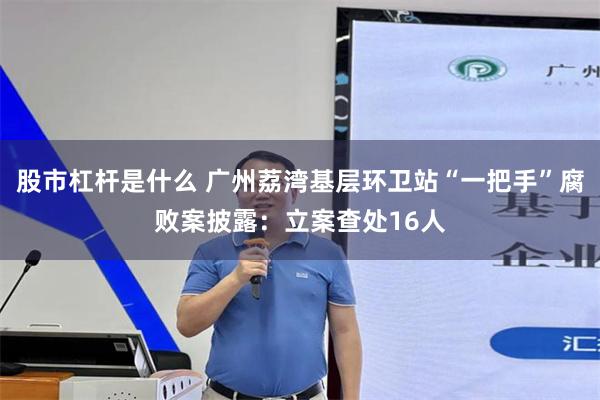 股市杠杆是什么 广州荔湾基层环卫站“一把手”腐败案披露：立案查处16人