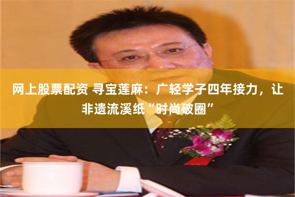 网上股票配资 寻宝莲麻：广轻学子四年接力，让非遗流溪纸“时尚破圈”