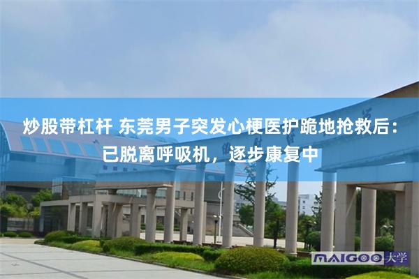 炒股带杠杆 东莞男子突发心梗医护跪地抢救后：已脱离呼吸机，逐步康复中
