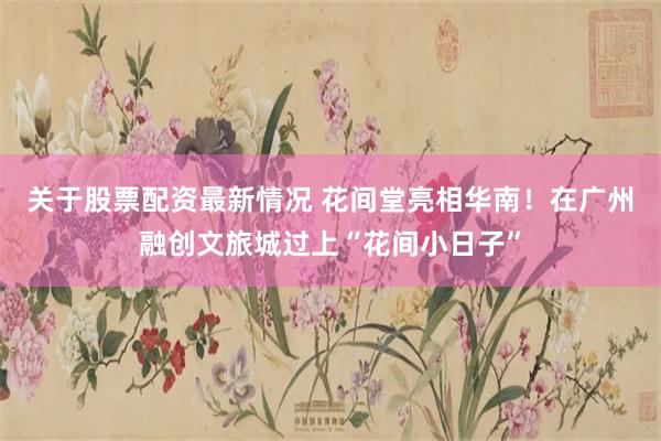 关于股票配资最新情况 花间堂亮相华南！在广州融创文旅城过上“花间小日子”