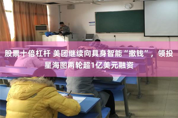 股票十倍杠杆 美团继续向具身智能“撒钱”，领投星海图两轮超1亿美元融资