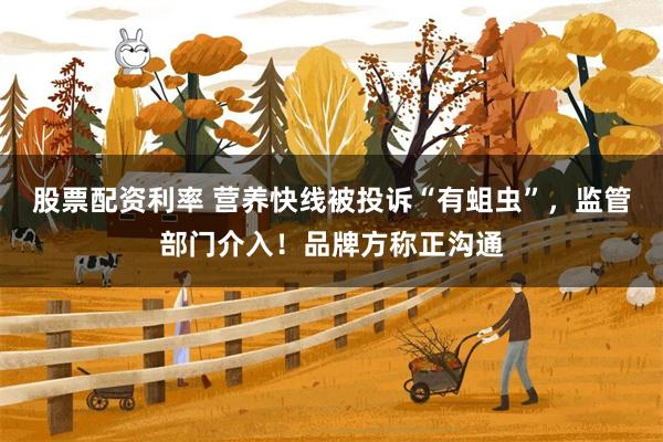 股票配资利率 营养快线被投诉“有蛆虫”，监管部门介入！品牌方称正沟通