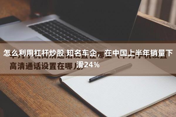 怎么利用杠杆炒股 知名车企，在中国上半年销量下滑24%