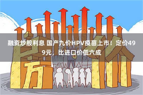 融资炒股利息 国产九价HPV疫苗上市！定价499元，比进口价低六成