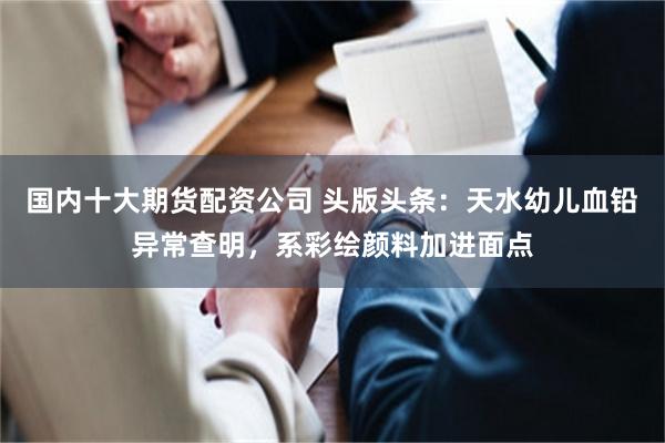 国内十大期货配资公司 头版头条：天水幼儿血铅异常查明，系彩绘颜料加进面点