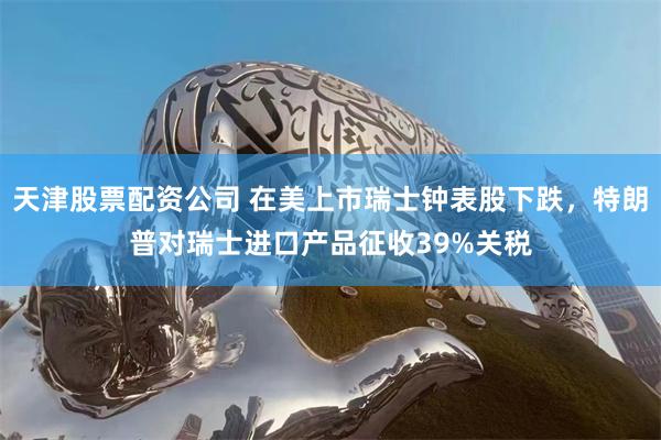 天津股票配资公司 在美上市瑞士钟表股下跌,特朗普对瑞士进口产品征收39%关税