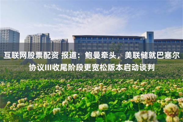 互联网股票配资 报道：鲍曼牵头，美联储就巴塞尔协议III收尾阶段更宽松版本启动谈判