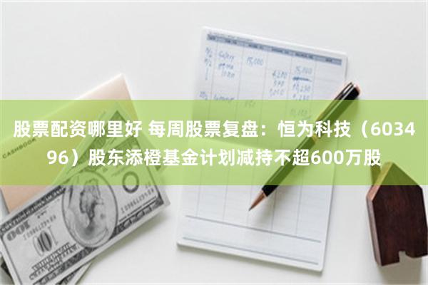 股票配资哪里好 每周股票复盘：恒为科技（603496）股东添橙基金计划减持不超600万股