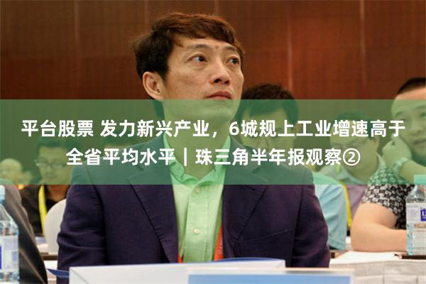 平台股票 发力新兴产业，6城规上工业增速高于全省平均水平｜珠三角半年报观察②